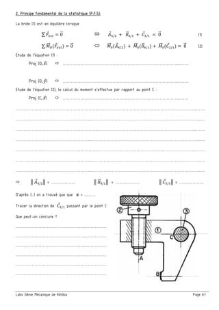 Labo Génie Mécanique de Kélibia Page 67
2. Principe fondamental de la statistique (P.F.S):
La bride (1) est en équilibre lorsque
∑ = 0" 	:;/ 	 		6" ;/ 	 	E / 	 	0" (1)
∑ "" <$ % 0" "" =$:;/ %	 	 "" =(6" ;/ ) 	 "" =(E / ) 	0" (2)
Etude de l’équation (1) :
Proj (O, 8) …………………………………………………………………………...…….
Proj (O, 9) …………………………………………………………………………...…….
Etude de l’équation (2), le calcul du moment s’effectue par rapport au point C :
Proj (C, B) …………………………………………………………………………...…….
……………………………………………………..………………………………….…………………………...…….
………………………………………………...……………………………………….……………………………...…
……………………………………………………..………………………………….…………………………...…….
………………………………………………...……………………………………….……………………………...…
……………………………………………………..………………………………….…………………………...…….
………………………………………………...……………………………………….……………………………...…
………………………………………………...……………………………………….……………………………...…
3	:;/ 3 = ……………… 3	6" ;/ 3	 = ……………… 3	E / 3 = ………………
D’après (…) on a trouvé que que α = ...……
Tracer la direction de 	E / passant par le point C
Que peut-on conclure ?
……………………………………………..……………
……………………………………………..……………
……………………………………………..……………
……………………………………………..……………
……………………………………………..……………
……………………………………………..……………
 