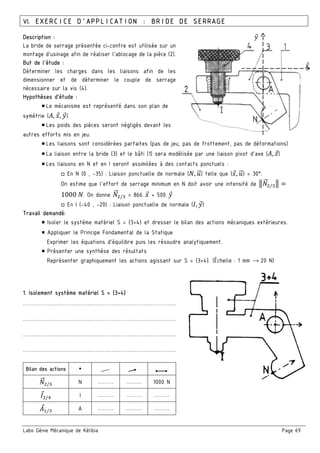 Labo Génie Mécanique de Kélibia Page 69
VI. EXERCICE D’APPLICATION : BRIDE DE SERRAGE
Description :
La bride de serrage présentée ci-contre est utilisée sur un
montage d’usinage afin de réaliser l’ablocage de la pièce (2).
But de l’étude :
Déterminer les charges dans les liaisons afin de les
dimensionner et de déterminer le couple de serrage
nécessaire sur la vis (4).
Hypothèses d’étude :
￭ Le mécanisme est représenté dans son plan de
symétrie (:, 8, 9)
￭ Les poids des pièces seront négligés devant les
autres efforts mis en jeu.
￭ Les liaisons sont considérées parfaites (pas de jeu, pas de frottement, pas de déformations)
￭ La liaison entre la bride (3) et le bâti (1) sera modélisée par une liaison pivot d’axe (:, B)
￭ Les liaisons en N et en I seront assimilées à des contacts ponctuels :
□ En N (0 , -35) : Liaison ponctuelle de normale (5, O" ) telle que (8, O" ) = 30°.
On estime que l’effort de serrage minimum en N doit avoir une intensité de 35"" / 3
1000	5. On donne 5"" / = 866.	8 + 500.	9
□ En I (-40 , -20) : Liaison ponctuelle de normale (P, 9)
Travail demandé:
￭ Isoler le système matériel S = {3+4} et dresser le bilan des actions mécaniques extérieures.
￭ Appliquer le Principe Fondamental de la Statique
Exprimer les équations d’équilibre puis les résoudre analytiquement.
￭ Présenter une synthèse des résultats
Représenter graphiquement les actions agissant sur S = {3+4}. (Échelle : 1 mm → 20 N)
1. Isolement système matériel S = {3+4}
………………………………..…………………………………………
………………………………..…………………………………………
………………………………..…………………………………………
………………………………..…………………………………………
Bilan des actions
5"" / N ……… ……… 1000 N
P /; I ……… ……… ………
: / A ……… ……… ………
8
9
 