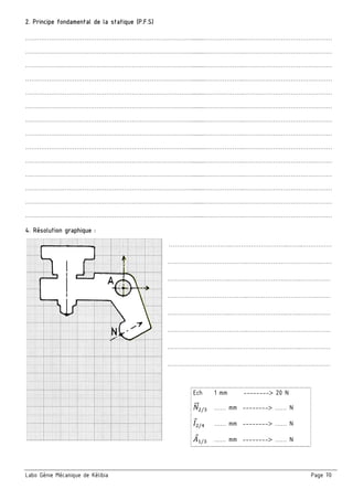 Labo Génie Mécanique de Kélibia Page 70
2. Principe fondamental de la statique (P.F.S)
………………………………………………………………………….........………………..………………………………………
………………………………………………………………………….........………………..………………………………………
………………………………………………………………………….........………………..………………………………………
………………………………………………………………………….........………………..………………………………………
………………………………………………………………………….........………………..………………………………………
………………………………………………………………………….........………………..………………………………………
………………………………………………………………………….........………………..………………………………………
………………………………………………………………………….........………………..………………………………………
………………………………………………………………………….........………………..………………………………………
………………………………………………………………………….........………………..………………………………………
………………………………………………………………………….........………………..………………………………………
………………………………………………………………………….........………………..………………………………………
………………………………………………………………………….........………………..………………………………………
………………………………………………………………………….........………………..………………………………………
4. Résolution graphique :
…………………………..………………………..……..……………
…………………………………..……………………………….……
…………………………..………………………..……..……………
…………………………………..……………………………………
…………………………..………………………..……..……………
…………………………………..……………………………………
…………………………..………………………..……..……………
…………………………..………………………..……..……………
Ech 1 mm --------> 20 N
5"" / …… mm --------> …… N
P /; …… mm --------> …… N
: / …… mm --------> …… N
 