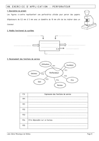 Labo Génie Mécanique de Kélibia Page 8
VIII. EXERCICE D’APPLICATION : PERFORATEUR
1. Description du produt:
Les figures ci-contre représentent une perforatrice utilisée pour percer des papiers
d’épaisseurs de 0,5 mm à 5 mm avec un diamètre de 10 mm afin de les insérer dans un
classeur.
2. Modèle fonctionnel du système:
3. Recensement des fonctions de service:
F.S Expression des fonctions de service
FP1 …………………………………………………….…………………………..…………
FC1 …………………………………………………….…………………………..…………
FC2 …………………………………………………….…………………………..…………
FC3 …………………………………………………….…………………………..…………
FC4 Etre déposable sur un bureau
FC5 …………………………………………………….…………………………..…………
……………………..……
………………………….
……………..…… ……………..……
……………………..……
……………..……
……………………..……
…………………………………..……
A-0
Perforateur
Utilisateur
Feuille(s)
Bureau
Oeil
Déchets
Prix
FP1
FC1
FC4FC3
FC2
FC5
 