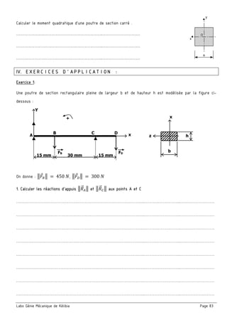 Labo Génie Mécanique de Kélibia Page 83
Calculer le moment quadratique d’une poutre de section carré .
……………………………………………………..………………………
……………………………………………………..………………………
……………………………………………………..………………………
IV. EXERCICES D’APPLICATION :
Exercice 1:
Une poutre de section rectangulaire pleine de largeur b et de hauteur h est modélisée par la figure ci-
dessous :
On donne : 3 ‡3	 	450	5, 3 ˆ3	 	300	5
1. Calculer les réactions d’appuis 3 "#3 et 3 " ‰3 aux points A et C
………………………………………………………………………………………..………………………..………………………
………………………………………………………………………………………..………………………..………………………
………………………………………………………………………………………..………………………..………………………
………………………………………………………………………………………..………………………..………………………
………………………………………………………………………………………..………………………..………………………
………………………………………………………………………………………..………………………..………………………
………………………………………………………………………………………..………………………..………………………
………………………………………………………………………………………..………………………..………………………
A
B
FB
C D
FD
Y
x
15 mm 30 mm 15 mm
+
z
x
b
h
 