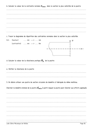 Labo Génie Mécanique de Kélibia Page 85
b. Calculer la valeur de la contrainte normale qrs( dans la section la plus sollicitée de la poutre
………………………………………………………………………………………..………………………..………………………
………………………………………………………………………………………..………………………..………………………
………………………………………………………………………………………..………………………..………………………
………………………………………………………………………………………..………………………..………………………
………………………………………………………………………………………..………………………..………………………
………………………………………………………………………………………..………………………..………………………
c. Tracer le diagramme de répartition des contraintes normales dans la section la plus sollicitée.
Ech : (hauteur) …… mm ---> …… mm
(contraintre) …… mm ---> …… Nm
d. Calculer la valeur de la résistance pratique •— de la poutre
………………………………………………………………………………………..………………………..………………………
e. Vérifier la résistance de la poutre
………………………………………………………………………………………..………………………..………………………
………………………………………………………………………………………..………………………..………………………
5. On désire utiliser une poutre de section circulaire de diamètre d fabriquée du même matériau.
Chercher le diamètre minimal de la poutre 2r˜™ à partir duquel la poutre peut résister aux efforts appliqués
………………………………………………………………………………………..………………………..………………………
………………………………………………………………………………………..………………………..………………………
………………………………………………………………………………………..………………………..………………………
………………………………………………………………………………………..………………………..………………………
………………………………………………………………………………………..………………………..………………………
………………………………………………………………………………………..………………………..………………………
………………………………………………………………………………………..………………………..………………………
x
t
 