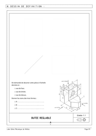 Labo Génie Mécanique de Kélibia Page 87
III. DESSIN DE DEFINITION :
Echelle 1 :1
On demande de dessiner cette pièce à l’échelle
donnée en :
□ vue de face.
□ vue de droite.
□ vue de dessus.
Donner les noms des trois formes :
□ A : ………………………………..………..
□ B : ………………………………..………..
□ C : ………………………………..………..
 