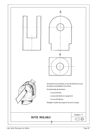 Labo Génie Mécanique de Kélibia Page 89
Echelle 1 :1
On donne la vue de face, la vue de droite et la vue
de dessus incomplètes d’un étrier.
On demande de terminer :
□ La vue de face.
□ La vue de droite en coupe A-A
□ La vue de dessus.
Désigner le plan de coupe et la vue en coupe.
 