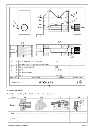 Labo Génie Mécanique de Kélibia Page 96
6 1 Ecrou hexagonal ISO 4032 M6-08 C 35
5 1 Vis sans tête à téton long ISO 4026 M6x15
4 2 Vé de positionnement C 30
3 1 Guide EN-JM 1050
2 2 Vis d’entraînement …………….
1 1 Corps EN-JM 1050
REP QTT DESIGNATION MATIERE OBSERVATIONS
Echelle 1 : 1
3. Liaisons mécaniques :
Donner le nom et le symbole de chacune des liaisons suivantes.
Liaison 2/1 4/1 2/3 3/4
Dessin
Nom …………………….… …………………….… …………………….… …………………….…
Symbole
 