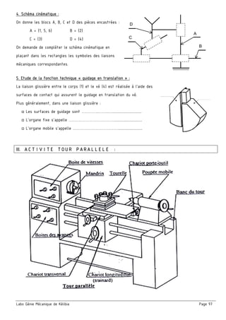 Labo Génie Mécanique de Kélibia Page 97
4. Schéma cinématique :
On donne les blocs A, B, C et D des pièces encastrées :
A = {1, 5, 6} B = {2}
C = {3} D = {4}
On demande de compléter le schéma cinématique en
plaçant dans les rectangles les symboles des liaisons
mécaniques correspondantes.
5. Etude de la fonction technique « guidage en translation » :
La liaison glissière entre le corps (1) et le vé (4) est réalisée à l’aide des
surfaces de contact qui assurent le guidage en translation du vé.
Plus généralement, dans une liaison glissière :
□ Les surfaces de guidage sont …………..……..…...............................
□ L’organe fixe s’appelle ……………………………….............................
□ L’organe mobile s’appelle ……………………………….........................
III. ACTIVITE TOUR PARALLELE :
B
D
A
C
 