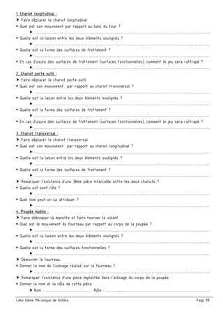 Labo Génie Mécanique de Kélibia Page 98
1. Chariot longitudinal :
Faire déplacer le chariot longitudinal
Quel est son mouvement par rapport au banc du tour ?
……………………………………………………..…………………………..………………………...……
Quelle est la liaison entre les deux éléments soulignés ?
……………………………………………………..…………………………..………………………...……
Quelle est la forme des surfaces de frottement ?
……………………………………………………..…………………………..………………………...……
En cas d’usure des surfaces de frottement (surfaces fonctionnelles), comment le jeu sera rattrapé ?
……………………………………………………..…………………………..………………………...……
2. Chariot porte outil :
Faire déplacer le chariot porte outil
Quel est son mouvement par rapport au chariot transversal ?
……………………………………………………..…………………………..………………………...……
Quelle est la laison entre les deux éléments soulignés ?
……………………………………………………..…………………………..………………………...……
Quelle est la forme des surfaces de frottement ?
……………………………………………………..…………………………..………………………...……
En cas d’usure des surfaces de frottement (surfaces fonctionnelles), comment le jeu sera rattrapé ?
……………………………………………………..…………………………..………………………...……
3. Chariot transversal :
Faire déplacer le chariot transversal
Quel est son mouvement par rapport au chariot longitudinal ?
……………………………………………………..…………………………..………………………...……
Quelle est la laison entre les deux éléments soulignés ?
……………………………………………………..…………………………..………………………...……
Quelle est la forme des surfaces de frottement ?
……………………………………………………..…………………………..………………………...……
Remarquer l’existence d’une 3ème pièce intercalée entre les deux chariots ?
Quelle est sont rôle ?
……………………………………………………..…………………………..………………………...……
Quel nom peut-on lui attribuer ?
……………………………………………………..…………………………..………………………...……
4. Poupée mobile :
Faire débloquer la manette et faire tourner le volant
Quel est le mouvement du fourreau par rapport au corps de la poupée ?
……………………………………………………..…………………………..………………………...……
Quelle est la liaison entre les deux éléments soulignés ?
……………………………………………………..…………………………..………………………...……
Quelle est la forme des surfaces fonctionnelles ?
……………………………………………………..…………………………..………………………...……
Démonter le fourreau
Donner le nom de l’usinage réalisé sur le fourreau ?
……………………………………………………..…………………………..………………………...……
Remarquer l’existence d’une pièce implantée dans l’alésage du corps de la poupée
Donner le nom et le rôle de cette pièce.
Nom : …………………………… Rôle : ………..………………………………….…………..…………
 