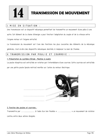 Labo Génie Mécanique de Kélibia Page 105
14 TRANSMISSION DE MOUVEMENT
I. MISE EN SITUATION :
Une transmission est un dispositif mécanique permettant de transmettre un mouvement d'une pièce à une
autre. Cet élément de la chaine d'énergie a pour fonction l'adaptation du couple et de la vitesse entre
l'organe moteur et l'organe entraîné.
La transmission du mouvement est l'une des fonctions les plus courantes des éléments de la mécanique
générale, c'est-à-dire des dispositifs mécaniques destinés à remplacer la main de l'homme.
II. TRANSMISSION PAR POULIE ET COURROIE :
1. Présentation du système d’étude : Machine à coudre
La poulie réceptrice est entraînée en rotation par l’intermédiaire d’une courroie. Cette courroie est entraînée
par une petite poulie (poulie motrice) montée sur l’arbre du moteur électrique.
2. Fonction des poulies et courroies :
Transmettre par ……........................ à l’aide d’un lien flexible « ……........................ » un mouvement de rotation
continu entre deux arbres éloignés
…………………………….….
…………………………….….
…………………………….…. ……………………
 