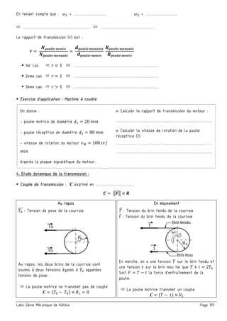 Labo Génie Mécanique de Kélibia Page 107
En tenant compte que : š = …………..……..….. š = …………..……..…..
………………………………..…………… ……………………………………
Le rapport de transmission (W) est :
œ =
•—|•ž˜' r'™é'
•—|•ž˜' r'™s™)'
=
2—|•ž˜' r'™s™)'
2—|•ž˜' r'™é'
•—|•ž˜' r'™s™)'
•—|•ž˜' r'™é'
1er cas W < 1 …………………………………………………….……
2eme cas W = 1 …………………………………………………….……
3eme cas W > 1 …………………………………………………….……
Exercice d’application : Machine à coudre
On donne :
- poulie motrice de diamètre X = 20 ++
- poulie réceptrice de diamètre X = 80 ++
- vitesse de rotation du moteur U¢ = 100 VW/
+>?
d'après la plaque signalétique du moteur.
▷ Calculer le rapport de transmission du moteur :
……………………………………………………….…………
▷ Calculer la vitesse de rotation de la poulie
réceptrice (2) :
……………………………………………………….…………
……………………………………………………….…………
4. Etude dynamique de la transmission :
Couple de transmission : £ exprimé en …………………………
£ = 3&"" 3 × •
Au repos En mouvement
=
""" : Tension de pose de la courroie " : Tension du brin tendu de la courroie
V : Tension du brin tendu de la courroie
Au repos, les deux brins de la courroie sont
soumis à deux tensions égales à = appelées
tension de pose.
La poulie motrice ne transmet pas de couple
£ = ( = − =) × = 0
En marche, on a une tension sur le brin tendu et
une tension V sur le brin mou tel que + V = 2 =
Soit = − V la force d’entraînement de la
poulie.
La poulie motrice transmet un couple
£ = ( − V) ×
 