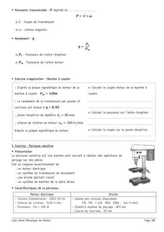 Labo Génie Mécanique de Kélibia Page 108
Puissance transmissible : ¥ exprimé en …………………………
¥ = 	£ ¤ ¦
□ E : Couple de transmission
□ š : vitesse angulaire
Rendement : §
§ 	
¥œ
¥r
□ ¥œ : Puissance de l’arbre récepteur
□ ¥r : Puissance de l’arbre moteur
Exercice d’application : Machine à coudre
- D’après la plaque signalétique du moteur de la
machine à coudre : ¥r ‘C•¨
- Le rendement de la transmission par poulies et
courroies est évalué à § •, ©Ž
- poulie réceptrice de diamètre X 80	++
- vitesse de rotation du moteur U¢ 100	VW/+>?
d'après la plaque signalétique du moteur.
▷ Calculer le couple moteur de la machine à
coudre :
……………………………………………………….……
……………………………………………………….……
▷ Calculer la puissance sur l’arbre récepteur :
……………………………………………………….……
……………………………………………………….……
▷ Calculer le couple sur la poulie réceptrice :
……………………………………………………….……
5. Exercice : Perceuse sensitive
Présentation
La perceuse sensitive est une machine-outil servant à réaliser des opérations de
perçage sur des pièces.
Elle se compose essentiellement de :
- un moteur électrique
- un système de transmission de mouvement
- une broche (portant l’outil)
- un système de maintien de la pièce (étau).
Caractéristiques de la perceuse :
Moteur électrique Broche
- Tension d’alimentation : 220V-50 Hz
- Vitesse de rotation : 1430 tr/mn
- Puissance : Pm = 250 W
- Gamme des vitesses disponibles:
515 915 1 430 1950 2580 …. (en tr/min)
- Diamètre maximal de perçage : ∅13 mm
- Course du fourreau : 50 mm
 