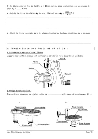 Labo Génie Mécanique de Kélibia Page 110
3 - On désire percer un trou de diamètre X = 10++ sur une pièce en aluminium avec une vitesse de
coupe U« = ……… m/min
a - Calculer la vitesse de rotation •n du foret. (Sachant que : •n 	
‘•••	¤	›¬	
-	¤2
)
…………………………………..…….……………………………………..………………………………………..…….………
…………………………………..…….……………………………………..………………………………………..…….………
…………………………………..…….……………………………………..………………………………………..…….………
b - Choisir la vitesse convenable parmi les vitesses inscrites sur la plaque signalétique de la perceuse
…………………………………..…….……………………………………..………………………………………..…….………
…………………………………..…….……………………………………..………………………………………..…….………
III. TRANSMISSION PAR ROUES DE FRICTION :
1. Présentation du système d’étude : Dévidoir
L’appareil représenté ci-dessous sert à enrouler ou dérouler un tuyau de jardin sur une bobine.
2. Principe de fonctionnement :
Transmettre un mouvement de rotation continu par ……........................ entre deux arbres qui peuvent être :
□ ……............................ □ ……............................
 