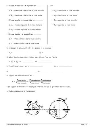 Labo Génie Mécanique de Kélibia Page 112
Vitesse de rotation : N exprimée en …..….......... soit :
□ 5 : vitesse de rotation de la roue menante X : diamètre de la roue menante
□ 5 : vitesse de rotation de la roue menée X : diamètre de la roue menée
Vitesse angulaire : ω exprimée en …..….......... : rayon de la roue menante
□ š : vitesse angulaire de la roue menante : rayon de la roue menée
□ š : vitesse angulaire de la roue menée
Vitesse linéaire : › exprimée en …..…..........
□ U : vitesse linéaire de la roue menante
□ U : vitesse linéaire de la roue menée
En négligeant le glissement entre les poulies et la courroie
U = …………..……..….. U = …………..……..…..
On admet que les deux roues roulent sans glisser l’une sur l’autre
U = U ………………… ………………………
En tenant compte que : š = …………..……..….. š = …………..……..…..
………………………………..…………… ……………………………………
Le rapport de transmission (W) est :
œ =
•œ|•' r'™é'
•œ|•' r'™s™)'
=
2œ|•' r'™s™)'
2œ|•' r'™é'
•œ|•' r'™s™)'
•œ|•' r'™é'
* Le rapport de transmission n’est pas constant puisque le glissement est inévitable.
4. Etude dynamique de la transmission :
 