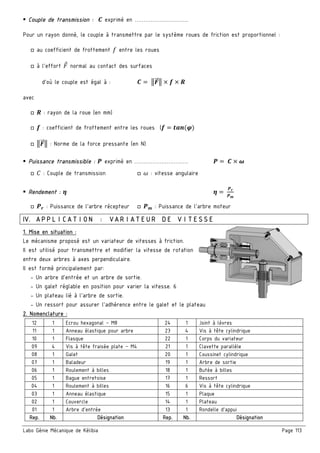 Labo Génie Mécanique de Kélibia Page 113
Couple de transmission : £ exprimé en …………………………
Pour un rayon donné, le couple à transmettre par le système roues de friction est proportionnel :
□ au coefficient de frottement Z entre les roues
□ à l’effort normal au contact des surfaces
d’où le couple est égal à : £ =	3&"" 3 ¤ n ¤ •
avec
□ • : rayon de la roue (en mm)
□ n : coefficient de frottement entre les roues (n )s™(®)
□ 3&"" 3 : Norme de la force pressante (en N)
Puissance transmissible : ¥ exprimé en ………………………… ¥ 	£ ¤ ¦
□ E : Couple de transmission □ š : vitesse angulaire
Rendement : § § 	
¥œ
¥r
□ ¥œ : Puissance de l’arbre récepteur □ ¥r : Puissance de l’arbre moteur
IV. APPLICATION : VARIATEUR DE VITESSE
1. Mise en situation :
Le mécanisme proposé est un variateur de vitesses à friction.
Il est utilisé pour transmettre et modifier la vitesse de rotation
entre deux arbres à axes perpendiculaire.
Il est formé principalement par:
- Un arbre d’entrée et un arbre de sortie.
- Un galet réglable en position pour varier la vitesse. 6
- Un plateau lié à l’arbre de sortie.
- Un ressort pour assurer l’adhérence entre le galet et le plateau
2. Nomenclature :
12 1 Ecrou hexagonal – M8 24 1 Joint à lèvres
11 1 Anneau élastique pour arbre 23 4 Vis à tête cylindrique
10 1 Flasque 22 1 Corps du variateur
09 4 Vis à tête fraisée plate – M4 21 1 Clavette parallèle
08 1 Galet 20 1 Coussinet cylindrique
07 1 Baladeur 19 1 Arbre de sortie
06 1 Roulement à billes 18 1 Butée à billes
05 1 Bague entretoise 17 1 Ressort
04 1 Roulement à billes 16 6 Vis à tête cylindrique
03 1 Anneau élastique 15 1 Plaque
02 1 Couvercle 14 1 Plateau
01 1 Arbre d’entrée 13 1 Rondelle d’appui
Rep. Nb. Désignation Rep. Nb. Désignation
 
