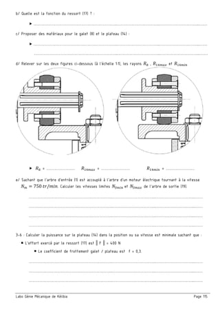 Labo Génie Mécanique de Kélibia Page 115
b/ Quelle est la fonction du ressort (17) ? :
……………………………………………………..…………………………..………………………...……
c/ Proposer des matériaux pour le galet (8) et le plateau (14) :
……………………………………………………..…………………………..………………………...……
……………………………………………………..…………………………..………………………...……
d/ Relever sur les deux figures ci-dessous (à l’échelle 1:1), les rayons ± , ;m et ;m¯
± = ………………… ;m = ………………… ;m¯ = …………………
e/ Sachant que l’arbre d’entrée (1) est accouplé à l’arbre d’un moteur électrique tournant à la vitesse
5m = 750	VW/+>?. Calculer les vitesses limites 5°m¯ 	et 5°m de l’arbre de sortie (19).
……………………………………………………..…………………………..………………………...……
……………………………………………………..…………………………..………………………...……
……………………………………………………..…………………………..………………………...……
……………………………………………………..…………………………..………………………...……
3-6 : Calculer la puissance sur le plateau (14) dans la position ou sa vitesse est minimale sachant que :
L’effort exercé par le ressort (17) est || F || = 400 N
Le coefficient de frottement galet / plateau est f = 0,3.
……………………………………………………..…………………………..………………………...……
……………………………………………………..…………………………..………………………...……
……………………………………………………..…………………………..………………………...……
 