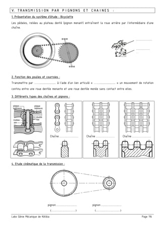 Labo Génie Mécanique de Kélibia Page 116
V. TRANSMISSION PAR PIGNONS ET CHAINES :
1. Présentation du système d’étude : Bicyclette
Les pédales, reliées au plateau denté (pignon menant) entraînent la roue arrière par l’intermédiaire d’une
chaîne.
2. Fonction des poulies et courroies :
Transmettre par ……........................ à l’aide d’un lien articulé « ……........................ » un mouvement de rotation
continu entre une roue dentée menante et une roue dentée menée sans contact entre elles.
3. Différents types des chaînes et pignons :
Chaîne ………………… Chaîne ………………… Chaîne …………………
4. Etude cinématique de la transmission :
………………
……………
…
pignon ……………….….
(………………………)
pignon ……………….….
(………………………)
 