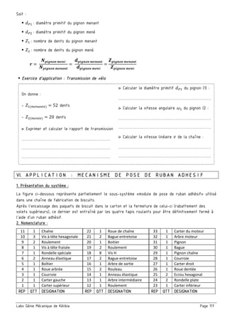 Labo Génie Mécanique de Kélibia Page 117
Soit :
X³ : diamètre primitif du pignon menant
X³ : diamètre primitif du pignon mené
´ : nombre de dents du pignon menant
´ : nombre de dents du pignon mené
œ =
•—˜µ™|™ r'™é
•—˜µ™|™ r'™s™)
=
2—˜µ™|™ r'™s™)
2—˜µ™|™ r'™é
=
Œ—˜µ™|™ r'™s™)
Œ—˜µ™|™ r'™é
Exercice d’application : Transmission de vélo
On donne :
- ´ (m ) = 52 dents
- ´ (m é ) = 20 dents
▷ Exprimer et calculer le rapport de transmission
……………………………………………………….……
……………………………………………………….……
……………………………………………………….……
▷ Calculer le diamètre primitif X³ du pignon (1) :
…………………………………………………….…………
▷ Calculer la vitesse angulaire š du pignon (2 :
…………………………………………………….…………
…………………………………………………….…………
▷ Calculer la vitesse linéaire U de la chaîne :
…………………………………………………….…………
…………………………………………………….…………
VI. APPLICATION : MECANISME DE POSE DE RUBAN ADHESIF
1. Présentation du système :
La figure ci-dessous représente partiellement le sous-système «module de pose de ruban adhésif» utilisé
dans une chaîne de fabrication de biscuits.
Après l'encaissage des paquets de biscuit dans le carton et la fermeture de celui-ci (rabattement des
volets supérieurs), ce dernier est entraîné par les quatre tapis roulants pour être définitivement fermé à
l'aide d'un ruban adhésif.
2. Nomenclature :
11 1 Chaîne 22 1 Roue de chaîne 33 1 Carter du moteur
10 3 Vis à tête hexagonale 21 2 Bague entretoise 32 1 Arbre moteur
9 2 Roulement 20 1 Boitier 31 1 Pignon
8 1 Vis à tête fraisée 19 2 Roulement 30 1 Bague
7 1 Rondelle spéciale 18 8 Vis H 29 1 Pignon chaîne
6 2 Anneau élastique 17 2 Bague entretoise 28 1 Courroie
5 1 Boîtier 16 1 Arbre de sortie 27 1 Carter droit
4 1 Roue arbrée 15 2 Rouleau 26 1 Roue dentée
3 1 Courroie 14 1 Anneau élastique 25 2 Ecrou hexagonal
2 1 Carter gauche 13 1 Arbre intermédiaire 24 2 Rondelle plate
1 1 Carter supérieur 12 1 Roulement 23 1 Carter inférieur
REP QTT DESIGNATION REP QTT DESIGNATION REP QTT DESIGNATION
 