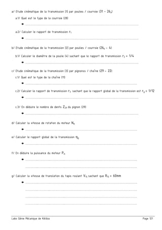 Labo Génie Mécanique de Kélibia Page 121
a/ Etude cinématique de la transmission [1] par poulies / courroie (31 – 26a)
a.1/ Quel est le type de la courroie (28)
……………..………………………..………………………………….………………………………….
a.2/ Calculer le rapport de transmission r1
……………..………………………..………………………………….………………………………….
b/ Etude cinématique de la transmission [2] par poulies / courroie (26b - 4)
b.1/ Calculer le diamètre de la poulie (4) sachant que le rapport de transmission r2 = 1/4
……………..………………………..………………………………….………………………………….
c/ Etude cinématique de la transmission [3] par pignonss / chaîne (29 - 22)
c.1/ Quel est le type de la chaîne (11)
…………..…………..……………..………………………………….………………………………….
c.2/ Calculer le rapport de transmission r3 sachant que le rapport global de la transmission est rg = 1/12
……………..………………………..………………………………….………………………………….
c.3/ En déduire le nombre de dents Z29 du pignon (29)
……………..………………………..………………………………….………………………………….
d/ Calculer la vitesse de rotation du moteur Nm
…………..…………..……………..………………………………….………………………………….
e/ Calculer le rapport global de la transmission ηg
…………..…………..……………..………………………………….………………………………….
f/ En déduire la puissance du moteur Pm
…………..…………..……………..………………………………….………………………………….
…………..…………..……………..………………………………….………………………………….
g/ Calculer la vitesse de translation du tapis roulant V15 sachant que R15 = 60mm
…………..…………..……………..………………………………….………………………………….
…………..…………..……………..………………………………….………………………………….
…………..…………..……………..………………………………….………………………………….
…………..…………..……………..………………………………….………………………………….
 