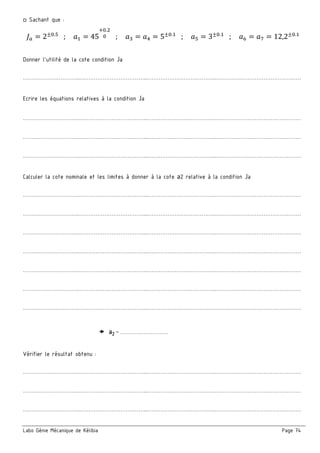 Labo Génie Mécanique de Kélibia Page 74
□ Sachant que :
S = 2±=._
; M = 45
c=.
= ; M = M; = 5±=.
; M_ = 3±=.
; MF = Md = 12,2±=.
Donner l’utilité de la cote condition Ja
…………………………..………………………………...………………………………..…………………………………………
Ecrire les équations relatives à la condition Ja
…………………………..………………………………...………………………………..…………………………………………
…………………………..………………………………...………………………………..…………………………………………
…………………………..………………………………...………………………………..…………………………………………
Calculer la cote nominale et les limites à donner à la cote a2 relative à la condition Ja
…………………………..………………………………...………………………………..…………………………………………
…………………………..………………………………...………………………………..…………………………………………
…………………………..………………………………...………………………………..…………………………………………
…………………………..………………………………...………………………………..…………………………………………
…………………………..………………………………...………………………………..…………………………………………
…………………………..………………………………...………………………………..…………………………………………
…………………………..………………………………...………………………………..…………………………………………
a2 = ………………………
Vérifier le résultat obtenu :
…………………………..………………………………...………………………………..…………………………………………
…………………………..………………………………...………………………………..…………………………………………
…………………………..………………………………...………………………………..…………………………………………
 