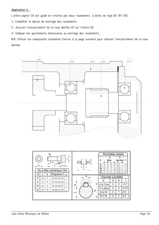 Labo Génie Mécanique de Kélibia Page 133
Application 4 :
L’arbre pignon (3) est guidé en rotation par deux roulements à billes de type BC (R1, R2).
1- Compléter le dessin de montage des roulements.
2- Assurer l’encastrement de la roue dentée (2) sur l’arbre (3).
3- Indiquer les ajustements nécessaires au montage des roulements.
N.B: Utiliser les composants standards fournis à la page suivante pour réaliser l’encastrement de la roue
dentée.
k
j
a
b
d
17 à 22inc
22 à 30
j
d-4
d-3,5
a
6
8
b
6
7
30 à 38 10 8 d-5
12 à 17inc d-35 5
Rondelles plates
N
C
9
7 1,2
1,5
2
2,5
2,5
Série
M L LL U
14 18 24
18 22 30
6,25
8,25
22 27 36 10,25
C
d
Z
6
8
10
12
16
20
30 36 45 14,5014 27
12 24 27 32 40 12,50
d
A
B
A B
Usin Brut
11
14
16
d
k b1=dl
l-xx
c
d
10
12
6
8
c
10
13
16
18
k
5
6
8
10
longueurs l x
10-12-16-18 l
12-16-18-20
16-18-20-25
18-20-25-30
l
l
l
Vis à tête cylindrique CHc
Clavette parallèle
 