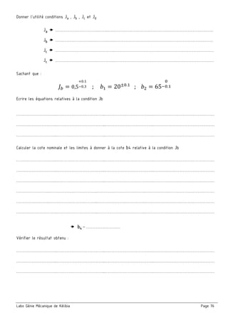 Labo Génie Mécanique de Kélibia Page 76
Donner l’utilité conditions Ja , Jb , Jc et Jd
Ja …………………………….……..…..……………………………………………………………………
Jb ……………………….…………..…..……………………………………………………………………
Jc ………………………………………..……………………………………………………………………
Jc ………………………………………..……………………………………………………………………
Sachant que :
Se = 0,5
+0.1
−0.3 ; N = 20±=.
; N = 65
=
g=.
Ecrire les équations relatives à la condition Jb
…………………………..………………………………...………………………………..…………………………………………
…………………………..………………………………...………………………………..…………………………………………
…………………………..………………………………...………………………………..…………………………………………
Calculer la cote nominale et les limites à donner à la cote b4 relative à la condition Jb
…………………………..………………………………...………………………………..…………………………………………
…………………………..………………………………...………………………………..…………………………………………
…………………………..………………………………...………………………………..…………………………………………
……………………..………………………………...………………………………..………………………………………………
……………………..………………………………...………………………………..………………………………………………
…………………………..…………………………...………………………………..………………………………………………
b4 = ………………………
Vérifier le résultat obtenu :
…………………………..………………………………...………………………………..…………………………………………
…………………………..………………………………...………………………………..…………………………………………
…………………………..………………………………...………………………………..…………………………………………
 