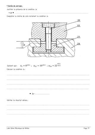 Labo Génie Mécanique de Kélibia Page 77
* Butée de serrage :
Justifier la présence de la condition Ja
Ja …………………………………………………………………………………………………………………………
Compléter la chaîne de cote installant la condition Ja
Sachant que : M = 8±=.
; M = 10±=.
; M ; = 22
c=.
g=.
Calculer la condition Ja :
…………………………..………………………………...…………..………………………………………………………………
……….……..………………………………...………………………………..………………………………………………………
………………………..……………………………………...………………………………………………………..………………
……………………...………………………………..………………………………………………………………………………
Ja = ………………………
Vérifier le résultat obtenu :
…………………………..………………………………...………………………………..…………………………………………
…………………………..………………………………...………………………………..…………………………………………
…………………………..………………………………...………………………………..…………………………………………
 