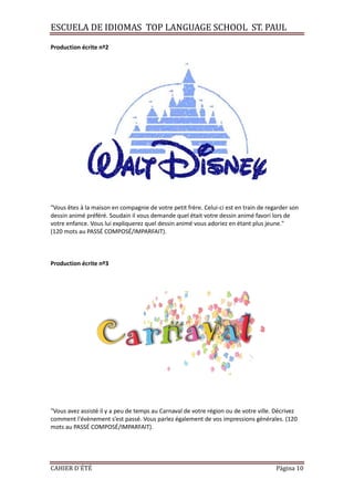 ESCUELA DE IDIOMAS TOP LANGUAGE SCHOOL ST. PAUL
CAHIER D´ÉTÉ Página 10
Production écrite nº2
"Vous êtes à la maison en compagnie de votre petit frère. Celui-ci est en train de regarder son
dessin animé préféré. Soudain il vous demande quel était votre dessin animé favori lors de
votre enfance. Vous lui expliquerez quel dessin animé vous adoriez en étant plus jeune."
(120 mots au PASSÉ COMPOSÉ/IMPARFAIT).
Production écrite nº3
"Vous avez assisté il y a peu de temps au Carnaval de votre région ou de votre ville. Décrivez
comment l'évènement s’est passé. Vous parlez également de vos impressions générales. (120
mots au PASSÉ COMPOSÉ/IMPARFAIT).
 