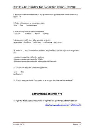 ESCUELA DE IDIOMAS TOP LANGUAGE SCHOOL ST. PAUL
CAHIER D´ÉTÉ Página 13
6. Pourquoi tout le monde recherche le papier manuscrit qui était caché dans le bateau « La
licorne » ?
7. Tintin et le capitaine se connaissent déjà :
- vrai - faux - on ne sait pas
8. Quel est le prénom du capitaine Haddock :
- Arthaud - Archibald - Adrien - Achilles
9. Le capitaine met le feu à la barque, c’est un geste :
- courageux - intelligent - généreux - malheureux - paresseux
10. Tintin dit : « Nous sommes dans de beaux draps ! » ce qui est une expression imagée pour
dire :
- nous sommes dans une situation agréable
- nous sommes dans une situation difficile
- nous sommes dans une situation ni favorable ni défavorable
11. Le capitaine dit que le bateau lui appartient :
- vrai - faux
justification :
12. D’après vous que signifie l’expression : « on ne peut plus faire machine arrière » ?
Compréhension orale nº2
=> Regardez et écoutez la vidéo suivante et répondez aux questions qui défilent à l'écran.
http://www.youtube.com/watch?v=xTXRa8wLzYI
 