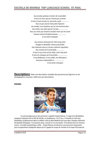 ESCUELA DE IDIOMAS TOP LANGUAGE SCHOOL ST. PAUL
CAHIER D´ÉTÉ Página 15
Aux années perdues à tenter de ressembler
A tous les murs que je n'aurai pas su briser
A tout ce que j'ai pas vu, tout près, juste ................
Tout ce que j'aurai mieux fait d'ignorer
Au monde, à ses douleurs qui ne me touchent plus
Aux notes, aux solos que je n'ai pas ...................
Tous ces mots que d'autres ont fait rimer qui me tuent
Comme autant d'enfants jamais ..................
A nos actes manqués
Aux amours échouées de s'être trop aimé
Visages et dentelles croisés juste frôlés
Aux trahisons que je n'ai pas vraiment regrettées
Aux vivants qu'il aurait fallu ................
A tout ce qui nous arrive enfin, mais trop tard
A tous les masques qu'il aura fallu .....................
A nos faiblesses, à nos oublis, nos désespoirs
Aux peurs impossibles à .....................
A nos actes manqués
Descriptions: faites une description complète des personnes qui figurent sur les
photographies suivantes: (100 mots par description).
Exemple:
"Le personnage que je vais présenter s'appelle Sergio Ramos. Il s'agit d'un footballeur
espagnol originaire de la ville de Séville, en Andalousie. Il a 27 ans, il travaille en tant que
footballeur professionnel dans le célèbre club du Real Madrid ainsi que dans l'équipe nationale
de football d'Espagne. Il est grand, beau, musclé et il a une barbe. Il est blond avec les cheveux
courts. Il semble sympathique, drôle... Sergio Ramos est devenue une personne importante
pour la population espagnole depuis qu'il a gagné la coupe du monde et la coupe d'Europe de
 