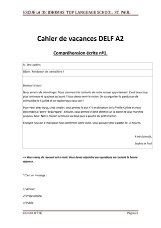 ESCUELA DE IDIOMAS TOP LANGUAGE SCHOOL ST. PAUL
CAHIER D´ÉTÉ Página 2
Cahier de vacances DELF A2
Compréhension écrite nº1.
A : Les copains
Objet : Pendaison de crémaillère !
Bonjour à tous !
Nous venons de déménager. Nous sommes très contents de notre nouvel appartement. C'est beaucoup
plus lumineux et spacieux qu'avant ! Vous devez venir le visiter. On va organiser la pendaison de
crémaillère le 5 juillet et on espère tous vous voir !
Pour venir chez nous, c'est simple : vous prenez le bus n°4 en direction de la Vieille Colline et vous
descendez à l'arrêt "Beauregard". Ensuite, vous prenez le petit chemin sur la droite et vous marchez
jusqu'au bout. Notre maison se trouve au bout puis à gauche du petit chemin.
Envoyez-nous un e-mail pour nous confirmer votre visite. Vous pouvez venir à partir de 19 heures.
A très bientôt,
Sophie et Paul
=> Vous venez de recevoir cet e-mail. Vous devez répondre aux questions en cochant la bonne
réponse.
*C’est un message :
1) Amical
2) Professionnel
3) Public
 