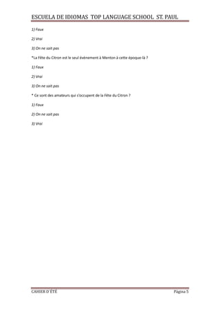 ESCUELA DE IDIOMAS TOP LANGUAGE SCHOOL ST. PAUL
CAHIER D´ÉTÉ Página 5
1) Faux
2) Vrai
3) On ne sait pas
*La Fête du Citron est le seul évènement à Menton à cette époque-là ?
1) Faux
2) Vrai
3) On ne sait pas
* Ce sont des amateurs qui s’occupent de la Fête du Citron ?
1) Faux
2) On ne sait pas
3) Vrai
 