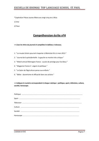 ESCUELA DE IDIOMAS TOP LANGUAGE SCHOOL ST. PAUL
CAHIER D´ÉTÉ Página 7
*L’opération Pièces Jaunes fêtera ses vingt-cinq ans à Nice.
1) Vrai
2) Faux
Compréhension écrite nº4
=> Lisez les titres du journal et complétez le tableau ci-dessous.
1. " Le musée Grévin pourrait s’exporter à Montréal d’ici à mars 2013 "
2. " Journal de la présidentielle : la gauche se montre très critique "
3. " Match amical Allemagne-France : succès de prestige pour les bleus "
4. " Magazine-France 2 : argent et politique "
5. " Le Salon de l’Agriculture pense aux enfants "
6. " Bélier : dynamisme et efficacité dans vos actions "
=> Indiquez le numéro correspondant à chaque rubrique : politique, sport, télévision, culture,
société, horoscope.
Politique ....................................................................................................................................
Sport ....................................................................................................................................
Télévision .................................................................................................................................
Culture ...............................................................................................................................
Société ................................................................................................................................
Horoscope ..........................................................................................................................
 