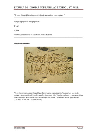 ESCUELA DE IDIOMAS TOP LANGUAGE SCHOOL ST. PAUL
CAHIER D´ÉTÉ Página 9
* Si vous cliquez à l'emplacement indiqué, que va-t-on vous envoyer ?
.........................................................................................................................................................
*On peut gagner un voyage gratuit:
1) vrai
2) faux
Justifiez votre réponse en citant une phrase du texte.
........................................................................................................................................................
Production écrite nº1
"Vous êtes en vacances en République Dominicaine avec vos amis. Vous écrivez une carte
postale à votre meilleur(e) ami(e) resté(e) dans votre ville. Vous lui expliquez ce que vous faites
de vos journées, vous lui décrivez les paysages, la culture, l'hôtel dans lequel vous résidez".
(120 mots au PRÉSENT DE L'INDICATIF)
 