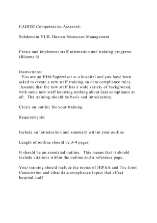 CAHIIM Competencies Assessed:
Subdomain VI.D. Human Resources Management
Create and implement staff orientation and training programs
(Blooms 6)
Instructions:
You are an HIM Supervisor at a hospital and you have been
asked to create a new staff training on data compliance rules.
Assume that the new staff has a wide variety of background,
with some new staff knowing nothing about data compliance at
all. The training should be basic and introductory.
Create an outline for your training.
Requirements:
Include an introduction and summary within your outline
Length of outline should be 3-4 pages
It should be an annotated outline. This means that it should
include citations within the outline and a reference page.
Your training should include the topics of HIPAA and The Joint
Commission and other data compliance topics that affect
hospital staff
 