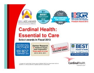 Freedom Award 2013

Cardinal Health:
Essential to Care
Select awards in Fiscal 2013
Gartner Research
#1 Healthcare Supply
Chain Organization

Three years in a row
2013, 2012, 2011

© Copyright 2013 Cardinal Health. All rights reserved. CARDINAL HEALTH, the Cardinal Health LOGO and
ESSENTIAL TO CARE are trademarks or registered trademarks of Cardinal Health.

 