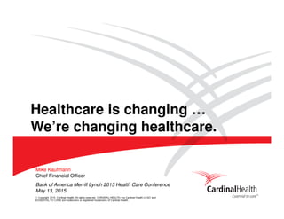 © Copyright 2015, Cardinal Health. All rights reserved. CARDINAL HEALTH, the Cardinal Health LOGO and
ESSENTIAL TO CARE are trademarks or registered trademarks of Cardinal Health.
Bank of America Merrill Lynch 2015 Health Care Conference
May 13, 2015
Mike Kaufmann
Chief Financial Officer
Healthcare is changing …
We’re changing healthcare.
 