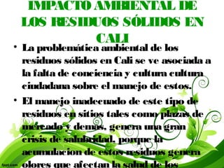 IMPACTO AMBIENTAL DE
LOS RESIDUOS SÓLIDOS EN
CALI
• La problemática ambiental de los
residuos sólidos en Cali se ve asociada a
la falta de conciencia y cultura cultura
ciudadana sobre el manejo de estos.
• El manejo inadecuado de este tipo de
residuos en sitios tales como plazas de
mercado y demas, genera una gran
crisis de salubridad, porque la
acumulacion de estos residuos genera
olores que afectan la salud de los
 