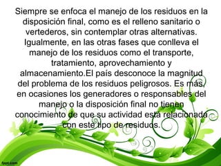 Siempre se enfoca el manejo de los residuos en la
disposición final, como es el relleno sanitario o
vertederos, sin contemplar otras alternativas.
Igualmente, en las otras fases que conlleva el
manejo de los residuos como el transporte,
tratamiento, aprovechamiento y
almacenamiento.El país desconoce la magnitud
del problema de los residuos peligrosos. Es más,
en ocasiones los generadores o responsables del
manejo o la disposición final no tienen
conocimiento de que su actividad está relacionada
con este tipo de residuos.
 