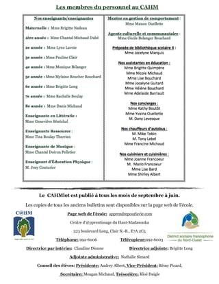 Le CAHMlot est publié à tous les mois de septembre à juin.
Les copies de tous les anciens bulletins sont disponibles sur la page web de l’école.
Page web de l’école: apprendrepourlavie.com
Centre d’@pprentissage du Haut-Madawaska
323 boulevard Long, Clair N.-B., E7A 2C5
Téléphone: 992-6006 Télécopieur:992-6003
Directrice par intérim: Claudine Dionne Directrice adjointe: Brigitte Long
Adjointe administrative: Nathalie Simard
Conseil des élèves: Présidente: Audrey Albert, Vice-Président: Rémy Picard,
Secrétaire: Meagan Michaud, Trésorière: Kloé Daigle
Les membres du personnel au CAHM
 