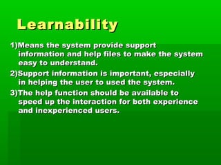 Learnability
1)Means the system provide support
  information and help files to make the system
  easy to understand.
2)Support information is important, especially
  in helping the user to used the system.
3)The help function should be available to
  speed up the interaction for both experience
  and inexperienced users.
 