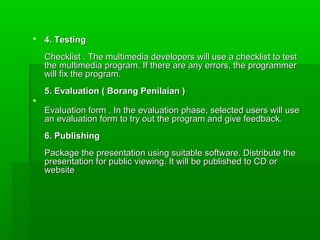  4. Testing

    Checklist . The multimedia developers will use a checklist to test
    the multimedia program. If there are any errors, the programmer
    will fix the program.
    5. Evaluation ( Borang Penilaian )

    Evaluation form . In the evaluation phase, selected users will use
    an evaluation form to try out the program and give feedback.
    6. Publishing
    Package the presentation using suitable software. Distribute the
    presentation for public viewing. It will be published to CD or
    website
 