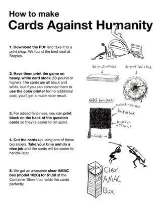 1. Download the PDF and take it to a
print shop. We found the best deal at
Staples.
2. Have them print the game on2. Have them print the game on
heavy, white card stock (80-pound or
higher). The cards are all black and
white, but if you can convince them to
use the color printer for no additional
cost, you’ll get a much nicer result.
3.3. For added fanciness, you can print
black on the back of the question
cards so they’re easier to tell apart.
4. Cut the cards up using one of those
big slicers. Take your time and do a
nice job and the cards will be easier to
handle later.
5.5. We got an awesome clear AMAC
box (model 102C) for $1.50 at the
Container Store that holds the cards
perfectly.
Cards Against Humanity
How to make
Cards Against Humanity
 