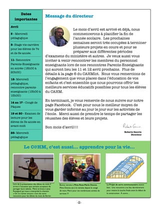 Message du directeur
	 	 	 	 	 	
 
Le mois d’avril est arrivé et déjà, nous
commencerons à planiﬁer la ﬁn de
l’année scolaire. Les prochaines
semaines seront très occupées à terminer
plusieurs projets en cours et pour se
préparer aux différentes périodes
d’examens du ministère et autres. Je veux aussi vous
inviter à venir rencontrer les membres du personnel
enseignants lors de nos rencontres Parents-Enseignants
qui auront lieu les 11 et 12 avril prochains. Plus de
détails à la page 6 du CAHMlot. Nous vous remercions de
l’engagement que vous placez dans l’éducation de vos
enfants et c’est ensemble que nous pourrons offrir les
meilleurs services éducatifs possibles pour tous les élèves
du CAHM.
En terminant, je vous remercie de nous suivre sur notre
page Facebook. C’est pour nous le meilleur moyen de
vous garder informé au jour le jour sur les activités de
l’école. Merci aussi de prendre le temps de partager les
réussites des élèves et leurs projets.
Bon mois d’avril!!!
Lors de la présentation des élèves du mois, il
arrive à l’occasion que certains acceptent de
partager leurs talents. Merci et bravo à Jany
Rossignol qui nous a interprété la chanson
« On va s’aimer encore » lors de notre
rencontre pour les élèves du mois de février.
Bonne retraite à Mme Rose-Marie Dionne.
Mme Dionne est à la retraite depuis le congé
de mars. Merci pour tes nombreuses années de
services !!!
Le Projet de serre communautaire avance
bien. Une rencontre a eu lieu dernièrement
pour mettre la touche ﬁnale avant le début de
la construction. À suivre…
Le C@HM, c’est aussi... apprendre pour la vie...
Dates
importantes
Avril
5 - Mercredi
pédagogique
5- Stage vie-carrière
pour les élèves de 7e
et de 8e année.
11- Rencontre
Parents-Enseignants
en soirée (18h00 à
20h00)
12- Mercredi
pédagogique,
rencontre parents-
enseignants (13h00 à
15h00)
14 au 17 - Congé de
Pâques
19 et 20 - Examen de
lecture pour les
élèves de 3e année en
avant-midi
26- Mercredi
pédagogique
-2-
 