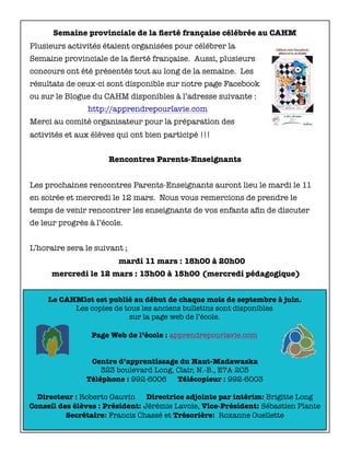 Le CAHMlot est publié au début de chaque mois de septembre à juin.
Les copies de tous les anciens bulletins sont disponibles
sur la page web de l’école.
Page Web de l’école : apprendrepourlavie.com
Centre d’apprentissage du Haut-Madawaska
323 boulevard Long, Clair, N.-B., E7A 2C5
Téléphone : 992-6006 Télécopieur : 992-6003
Directeur : Roberto Gauvin Directrice adjointe par intérim: Brigitte Long
Conseil des élèves : Président: Jérémie Lavoie, Vice-Président: Sébastien Plante
Secrétaire: Francis Chassé et Trésorière: Roxanne Ouellette
Semaine provinciale de la ﬁerté française célébrée au CAHM
Plusieurs activités étaient organisées pour célébrer la
Semaine provinciale de la ﬁerté française. Aussi, plusieurs
concours ont été présentés tout au long de la semaine. Les
résultats de ceux-ci sont disponible sur notre page Facebook
ou sur le Blogue du CAHM disponibles à l’adresse suivante :
http://apprendrepourlavie.com
Merci au comité organisateur pour la préparation des
activités et aux élèves qui ont bien participé !!!
Rencontres Parents-Enseignants
Les prochaines rencontres Parents-Enseignants auront lieu le mardi le 11
en soirée et mercredi le 12 mars. Nous vous remercions de prendre le
temps de venir rencontrer les enseignants de vos enfants aﬁn de discuter
de leur progrès à l’école.
L’horaire sera le suivant ;
	 mardi 11 mars : 18h00 à 20h00
mercredi le 12 mars : 13h00 à 15h00 (mercredi pédagogique)
 