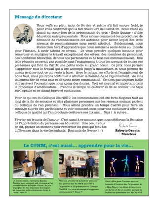 Message du directeur
Nous voilà en plein mois de février et même s’il fait encore froid, je
peux vous conﬁrmer qu’il a fait chaud lors de Clair2018. Nous avons eu
chaud au coeur lors de la présentation du prix « École Quasar » d’idée
éducation entrepreneuriale. Nous avions commencé les procédures de
demande de reconnaissance cet automne pour savoir lequel des trois
niveaux de reconnaissance nous serait attribué. Évidemment, nous
étions bien ﬁers d’apprendre que nous serions la seule école au monde
pour l’instant, à avoir atteint ce niveau. Je veux prendre quelques instants pour
remercier et souligner le travail exceptionnel des élèves, des membres du personnel,
des nombreux bénévoles, de tous nos partenaires et de tous nos commanditaires. Une
telle réussite ne serait pas possible sans l’engagement à tous les niveaux de toutes ces
personnes qui font du CAHM une petite école au grand coeur. Ce prix nous permet
d’apprécier tout le travail qui a été accompli jusqu’à maintenant et nous permet de
mieux évaluer tout ce qui reste à faire. Avec le temps, les efforts et l’engagement de
nous tous, nous pourrons continuer à allumer la ﬂamme de ce rayonnement. Je suis
tellement ﬁer de vous tous et de toute notre communauté. Ce n’est pas toujours facile
et il arrive à l’occasion que nous ayons des doutes. Ceci est normal et important dans
le processus d’amélioration. Prenons le temps de célébrer et de se donner une tape
sur l’épaule en se disant bravo et continuons.
Pour ce qui est du Colloque Clair2019, les commentaires ont été forts élogieux tout au
long de la ﬁn de semaine et déjà plusieurs personnes sur les réseaux sociaux parlent
du colloque de l’an prochain. Nous allons prendre un temps d’arrêt pour faire un
sondage auprès des participants et voir comment nous pourrons continuer à offrir un
colloque de qualité qui l’an prochain célèbrera ses dix ans… Déjà ! À suivre…
Février est le mois de l’amour. C’est aussi à ce moment que nous célébrons la Semaine
de l’appréciation du personnel en éducation. Si le coeur vous
en dit, prenez un moment pour remercier les gens qui font des
différences dans la vie des enfants. Bon mois de février ! :-)	 	 Roberto Gauvin	
	 	 	 	 	 	 	 	 	 	 	 Directeur
Un énorme merci à l’entreprise Beaulieu
Plumbing pour nous avoir aidé à transporter les
nouvelles chaises de St-John à l’école. En plus
d’épargner des frais importants de transport,
les chaises ont pu être directement livrées à
l’école. Merci !!!
Merci aux Chevalier de Colomb de Clair pour
leur généreux don de 1000 $ pour aider à
l’organisation et à la présentation du Colloque
Clair2018. Un autre bel exemple d’engagement
communautaire !!! Bravo !!!
Merci à Mme Jamie Corriveau pour son
bénévolat à l’école et dans l’organisation du
« Glow Show ». Les élèves de cette micro
entreprise ont fait un excellent spectacle de
Noël et une présentation lors de Clair2018.
Le C@HM, c’est aussi... apprendre pour la vie...
 