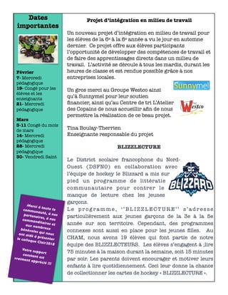 Dates
importantes
Février
7- Mercredi
pédagogique
19- Congé pour les
élèves et les
enseignants
21- Mercredi
pédagogique
Mars
3-11 Congé du mois
de mars
14- Mercredi
pédagogique
28- Mercredi
pédagogique
30- Vendredi Saint
Merci à toute lacommunauté, à nospartenaires, à noscommanditaires etaux nombreuxbénévoles qui nousont aidé à présenterle colloque Clair2018
Votre supportconstant estvraiment apprécié !!!
Projet d’intégration en milieu de travail
Un nouveau projet d’intégration en milieu de travail pour
les élèves de la 6e à la 8e année a vu le jour en automne
dernier. Ce projet offre aux élèves participants
l’opportunité de développer des compétences de travail et
de faire des apprentissages directs dans un milieu de
travail. L’activité se déroule à tous les mardis, durant les
heures de classe et est rendue possible grâce à nos
entreprises locales.
Un gros merci au Groupe Westco ainsi
qu’à Sunnymel pour leur soutien
ﬁnancier, ainsi qu’au Centre de tri L’Atelier
des Copains de nous accueillir aﬁn de nous
permettre la réalisation de ce beau projet.
Tina Boulay-Therrien
Enseignante responsable du projet
BLIZZLECTURE
Le District scolaire francophone du Nord-
Ouest (DSFNO) en collaboration avec
l’équipe de hockey le Blizzard a mis sur
pied un programme de littératie
communautaire pour contrer le
manque de lecture chez les jeunes
garçons.
L e p r o g r a m m e , ‘ ’ B L I Z Z L E C T U R E ’ ’ s ’ a d r e s s e
particulièrement aux jeunes garçons de la 3e à la 5e
année sur son territoire. Cependant, des programmes
connexes sont aussi en place pour les jeunes ﬁlles. Au
CHAM, nous avons 19 élèves qui font partie de notre
équipe des BLIZZLECTEURS. Les élèves s’engagent à ;lire
75 minutes à la maison durant la semaine, soit 15 minutes
par soir. Les parents doivent encourager et motiver leurs
enfants à lire quotidiennement. Ceci leur donne la chance
de collectionner les cartes de hockey « BLIZZLECTURE ».
 
