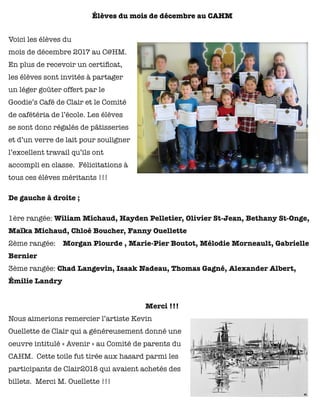 Élèves du mois de décembre au CAHM
Voici les élèves du
mois de décembre 2017 au C@HM.
En plus de recevoir un certiﬁcat,
les élèves sont invités à partager
un léger goûter offert par le
Goodie’s Café de Clair et le Comité
de cafétéria de l’école. Les élèves
se sont donc régalés de pâtisseries
et d’un verre de lait pour souligner
l’excellent travail qu’ils ont
accompli en classe.  Félicitations à
tous ces élèves méritants !!!
De gauche à droite ;
1ère rangée: Wiliam Michaud, Hayden Pelletier, Olivier St-Jean, Bethany St-Onge,
Maïka Michaud, Chloé Boucher, Fanny Ouellette
2ème rangée:    Morgan Plourde , Marie-Pier Boutot, Mélodie Morneault, Gabrielle
Bernier
3ème rangée: Chad Langevin, Isaak Nadeau, Thomas Gagné, Alexander Albert,
Émilie Landry
Merci !!!
Nous aimerions remercier l’artiste Kevin
Ouellette de Clair qui a généreusement donné une
oeuvre intitulé « Avenir » au Comité de parents du
CAHM. Cette toile fut tirée aux hasard parmi les
participants de Clair2018 qui avaient achetés des
billets. Merci M. Ouellette !!!
 
