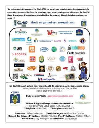 Le CAHMlot est publié le premier lundi de chaque mois de septembre à juin.
Les copies de tous les anciens bulletins sont disponibles
sur la page web de l’école.
Page web de l’école : apprendrepourlavie.com
Centre d’apprentissage du Haut-Madawaska
323 boulevard Long, Clair, N.-B., E7A 2C5
Téléphone : 992-6006 Télécopieur : 992-6003
Directeur : Roberto Gauvin Directrice adjointe : Claudine Dionne
Conseil des élèves : Président: Nicolas Pelletier, Vice-Présidente: Audrey Albert
Secrétaire: Jany Rossignol et Trésorière: Samuel Cyr
Un colloque de l’envergure de Clair2018 ne serait pas possible sans l’engagement, le
support et les contributions de nombreux partenaires et commanditaires. Le CAHM
tiens à souligner l’importante contribution de ceux-ci. Merci de faire équipe avec
nous !!!
 