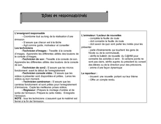 L’enseignant responsable
- Coordonne tout au long de la réalisation d’une
émission
- S’assure que chacun est à la tâche
- Agit comme guide, motivateur et conseiller
Les techniciens
-Technicien d’images : Travaille à la console
d’images. Apprendre les différentes utilités des boutons de
la console d’images.
-Technicien de son : Travaille à la console de son.
Apprendre les différentes utilités des boutons de la console
de son.
-Technicien de son2 : S’assure que les micros
fonctionnent avant le début de l’enregistrement
-Technicien console vidéo : S’assure que les
vidéos à présenter sont disponibles et prêtes. Lance les
vidéos au bon moment.
- Technicien caméraman : S’assure que les
caméras fonctionnent et sont prêtes pour l’enregistrement
d’émissions. Capte les meilleures prises vidéos.
- Régisseur : Prépare le montage d’entrée et de
sortie de l’émission. Prépare la carte météo. Enregistre
l’émission.
NOTE : tous les techniciens s’assurent que le matériel est
fermé à la fin de l’émission.
L’animateur / Lecteur de nouvelles
- complète la feuille de route
- doit connaitre la feuille de route
- doit savoir de quoi vont parler les invités pour les
présenter
- parle d'évènements qui touchent les gens de
l'école ou de la communauté,
- vérifie le bulletin de nouvelle du C@HM pour
connaitre les activités à venir. Si certains points ne
sont pas clairs, vérifie auprès du président du conseil
des élèves ou de la direction pour des précisions.
- anime d’une façon dynamique
Le reporteur :
- trouvent une nouvelle portant sur leur thème
- Offre un compte rendu.
Rôles et responsabilités
 