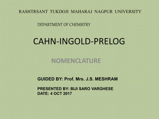 CAHN-INGOLD-PRELOG
NOMENCLATURE
GUIDED BY: Prof. Mrs. J.S. MESHRAM
PRESENTED BY: BIJI SARO VARGHESE
DATE: 4 OCT 2017
RASHTRSANT TUKDOJI MAHARAJ NAGPUR UNIVERSITY
DEPARTMENT OF CHEMISTRY
 