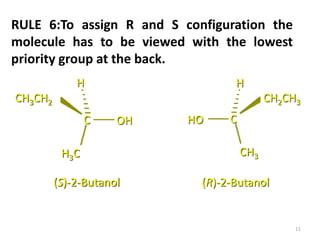 C OH
H3C
H
CH3CH2
CHO
CH3
H
CH2CH3
(S)-2-Butanol (R)-2-Butanol
RULE 6:To assign R and S configuration the
molecule has to be viewed with the lowest
priority group at the back.
11
 